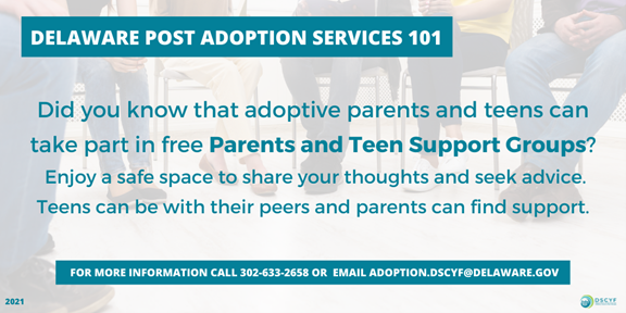 Delaware Post Adoption Services 101. Did you know that adoptive parents and teens can take part in free Parents and Teen Support Groups? Enjoy a safe space to share your thought and seek advice. Teens can be with their peers and parents can find support. For more information call 302-633-2658 or email adoption.dscyf@delaware.gov